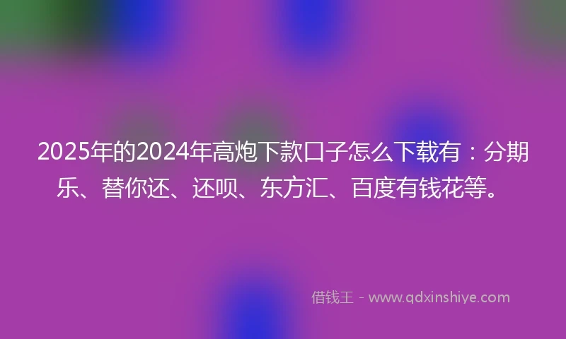 2025年的2024年高炮下款口子怎么下载有：分期乐、替你还、还呗、东方汇、百度有钱花等。