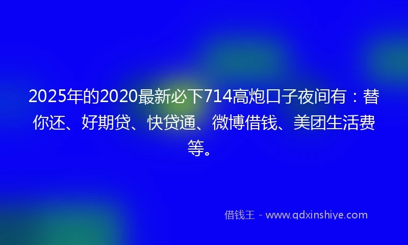 2025年的2020最新必下714高炮口子夜间有：替你还、好期贷、快贷通、微博借钱、美团生活费等。