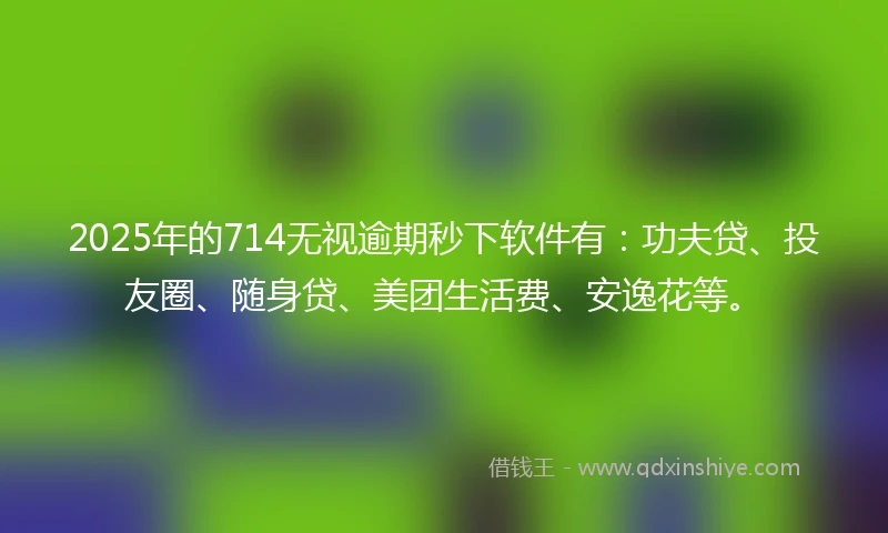 2025年的714无视逾期秒下软件有：功夫贷、投友圈、随身贷、美团生活费、安逸花等。