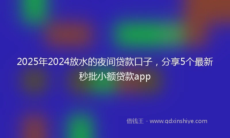 2025年2024放水的夜间贷款口子，分享5个最新秒批小额贷款app