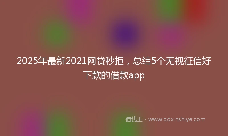 2025年最新2021网贷秒拒，总结5个无视征信好下款的借款app