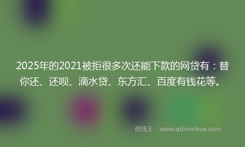 2025年的2021被拒很多次还能下款的网贷有：替你还、还呗、滴水贷、东方汇、百度有钱花等。