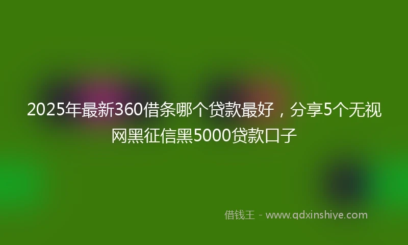 2025年最新360借条哪个贷款最好，分享5个无视网黑征信黑5000贷款口子