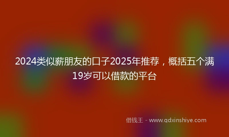 2024类似薪朋友的口子2025年推荐，概括五个满19岁可以借款的平台