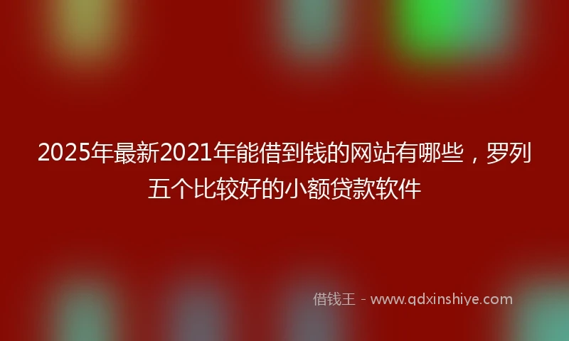 2025年最新2021年能借到钱的网站有哪些，罗列五个比较好的小额贷款软件