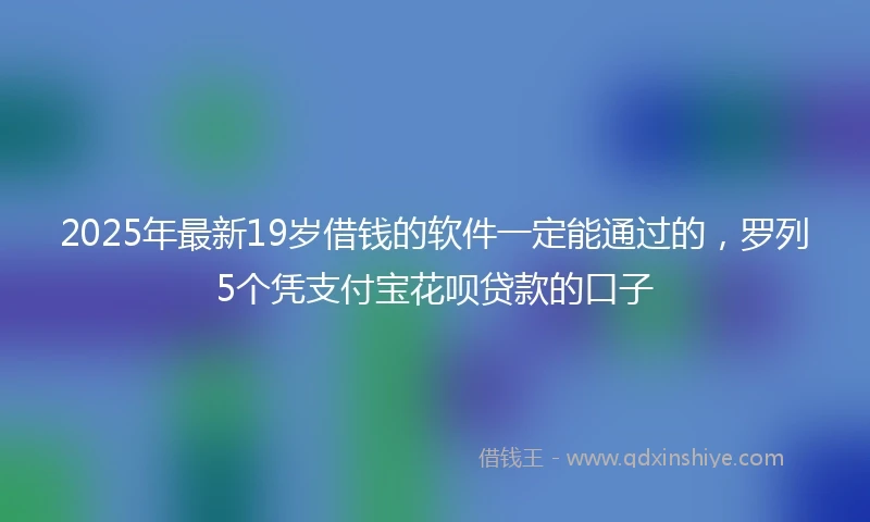 2025年最新19岁借钱的软件一定能通过的，罗列5个凭支付宝花呗贷款的口子
