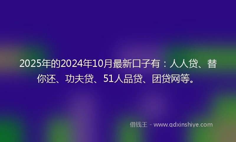 2025年的2024年10月最新口子有：人人贷、替你还、功夫贷、51人品贷、团贷网等。