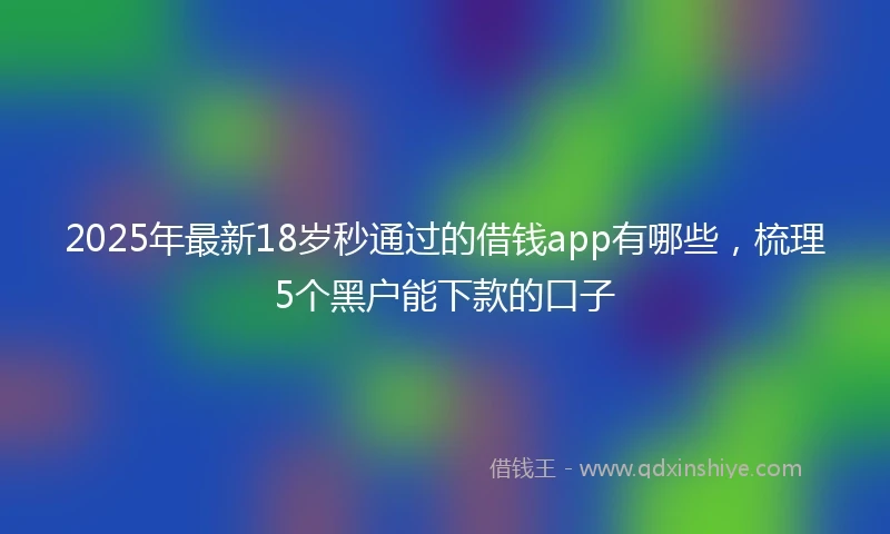 2025年最新18岁秒通过的借钱app有哪些，梳理5个黑户能下款的口子
