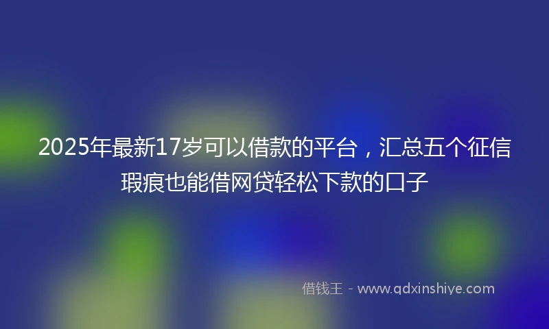 2025年最新17岁可以借款的平台，汇总五个征信瑕疵也能借网贷轻松下款的口子