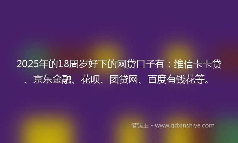 2025年的18周岁好下的网贷口子有：维信卡卡贷、京东金融、花呗、团贷网、百度有钱花等。