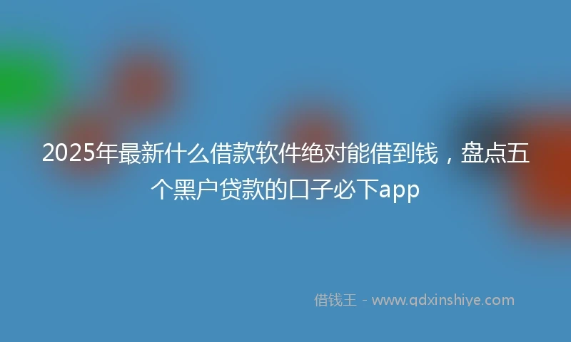 2025年最新什么借款软件绝对能借到钱，盘点五个黑户贷款的口子必下app