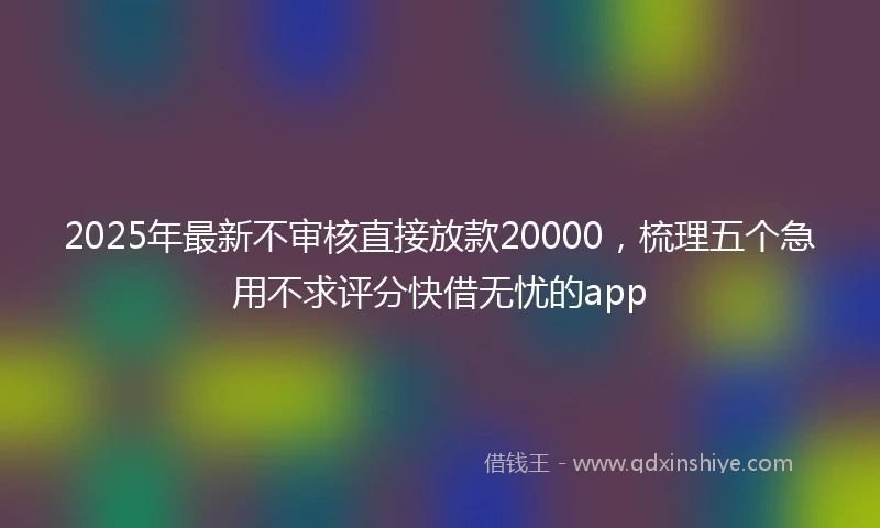 2025年最新不审核直接放款20000，梳理五个急用不求评分快借无忧的app