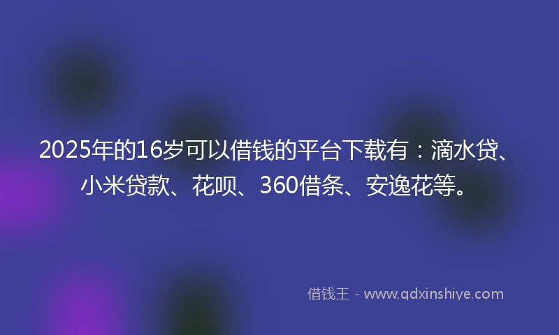 2025年的16岁可以借钱的平台下载有：滴水贷、小米贷款、花呗、360借条、安逸花等。