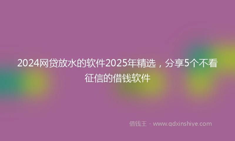 2024网贷放水的软件2025年精选，分享5个不看征信的借钱软件