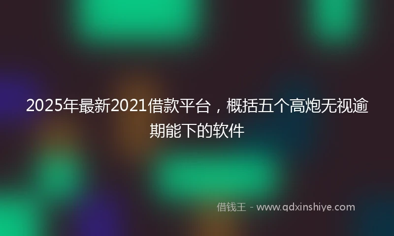 2025年最新2021借款平台，概括五个高炮无视逾期能下的软件