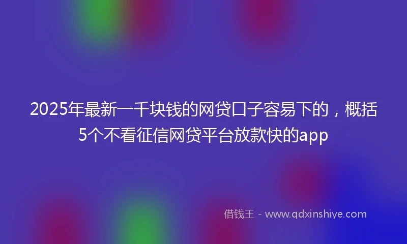2025年最新一千块钱的网贷口子容易下的，概括5个不看征信网贷平台放款快的app