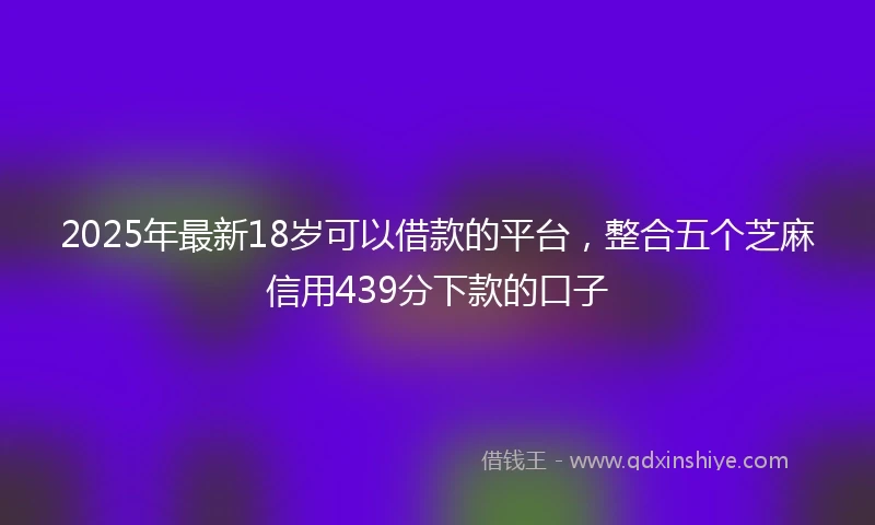 2025年最新18岁可以借款的平台，整合五个芝麻信用439分下款的口子