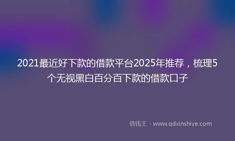 2021最近好下款的借款平台2025年推荐，梳理5个无视黑白百分百下款的借款口子