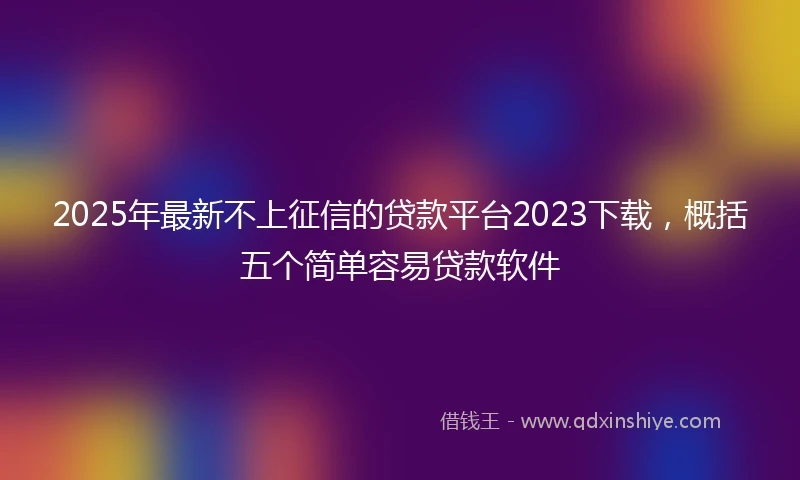 2025年最新不上征信的贷款平台2023下载，概括五个简单容易贷款软件
