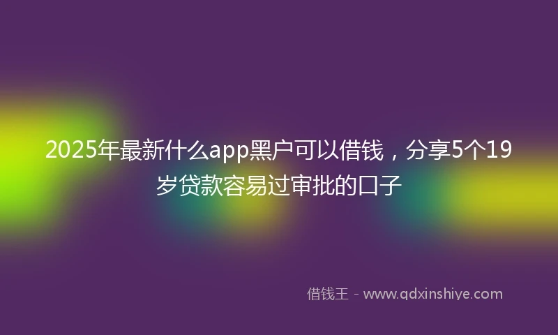 2025年最新什么app黑户可以借钱，分享5个19岁贷款容易过审批的口子