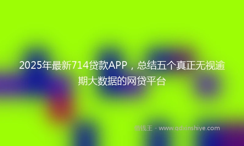 2025年最新714贷款APP，总结五个真正无视逾期大数据的网贷平台
