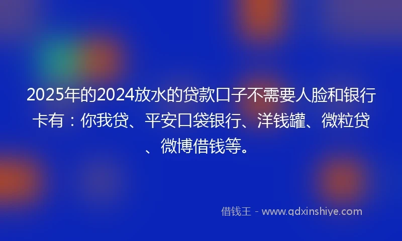 2025年的2024放水的贷款口子不需要人脸和银行卡有：你我贷、平安口袋银行、洋钱罐、微粒贷、微博借钱等。