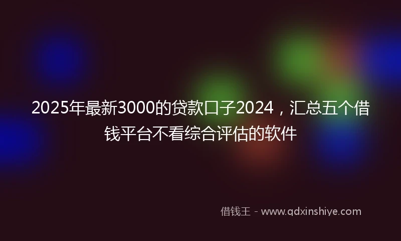 2025年最新3000的贷款口子2024，汇总五个借钱平台不看综合评估的软件