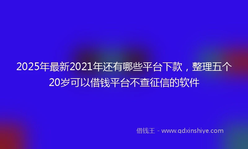 2025年最新2021年还有哪些平台下款，整理五个20岁可以借钱平台不查征信的软件