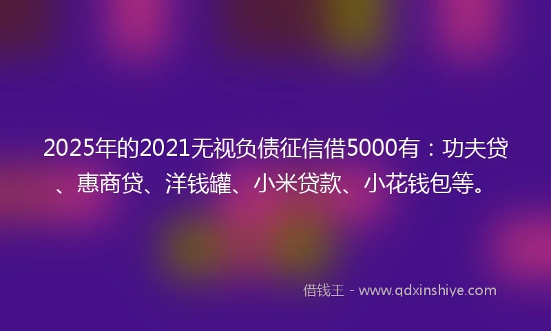 2025年的2021无视负债征信借5000有：功夫贷、惠商贷、洋钱罐、小米贷款、小花钱包等。