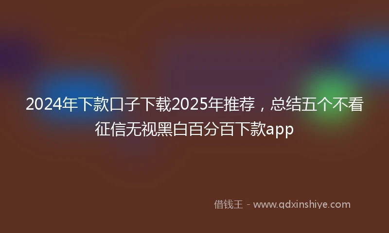 2024年下款口子下载2025年推荐，总结五个不看征信无视黑白百分百下款app