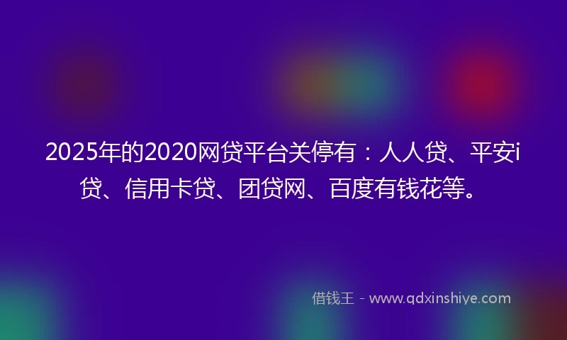 2025年的2020网贷平台关停有：人人贷、平安i贷、信用卡贷、团贷网、百度有钱花等。