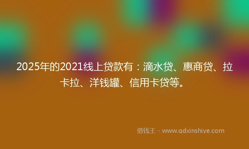 2025年的2021线上贷款有：滴水贷、惠商贷、拉卡拉、洋钱罐、信用卡贷等。