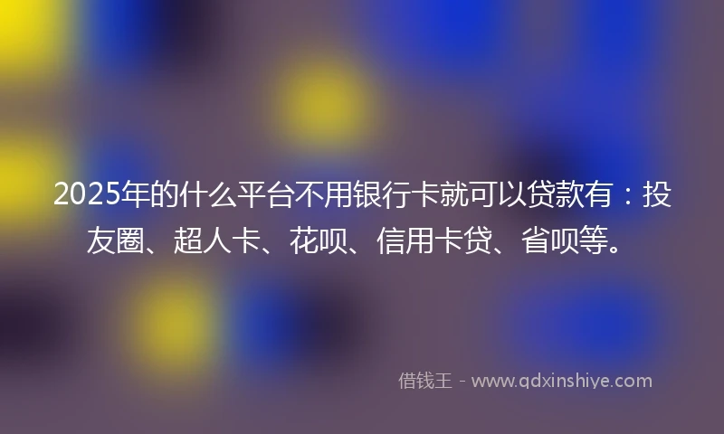 2025年的什么平台不用银行卡就可以贷款有：投友圈、超人卡、花呗、信用卡贷、省呗等。