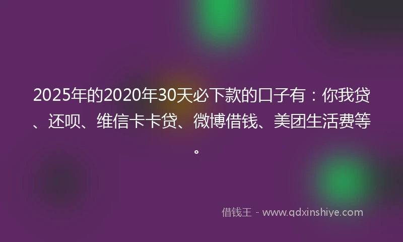 2025年的2020年30天必下款的口子有：你我贷、还呗、维信卡卡贷、微博借钱、美团生活费等。