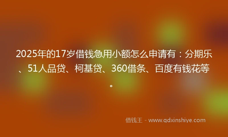 2025年的17岁借钱急用小额怎么申请有：分期乐、51人品贷、柯基贷、360借条、百度有钱花等。