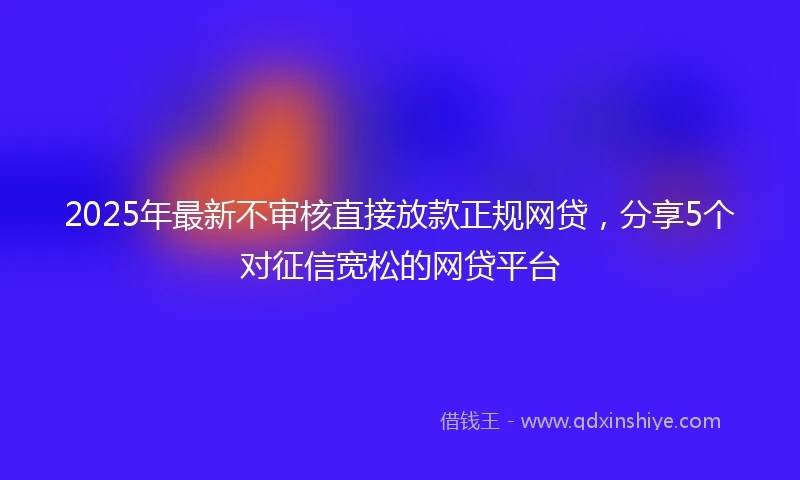 2025年最新不审核直接放款正规网贷，分享5个对征信宽松的网贷平台