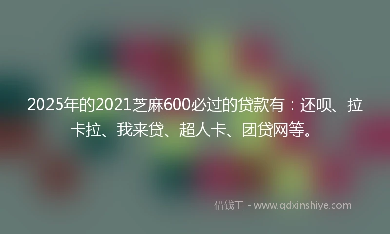 2025年的2021芝麻600必过的贷款有：还呗、拉卡拉、我来贷、超人卡、团贷网等。