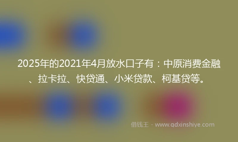2025年的2021年4月放水口子有：中原消费金融、拉卡拉、快贷通、小米贷款、柯基贷等。