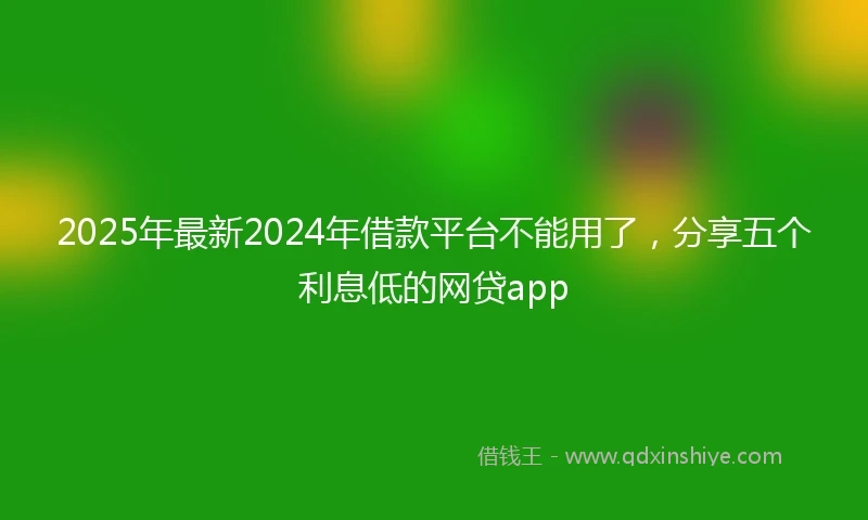 2025年最新2024年借款平台不能用了，分享五个利息低的网贷app