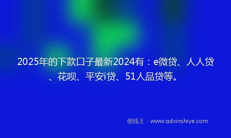 2025年的下款口子最新2024有：e微贷、人人贷、花呗、平安i贷、51人品贷等。