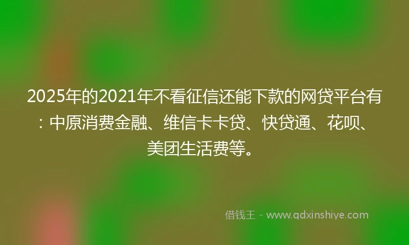 2025年的2021年不看征信还能下款的网贷平台有：中原消费金融、维信卡卡贷、快贷通、花呗、美团生活费等。
