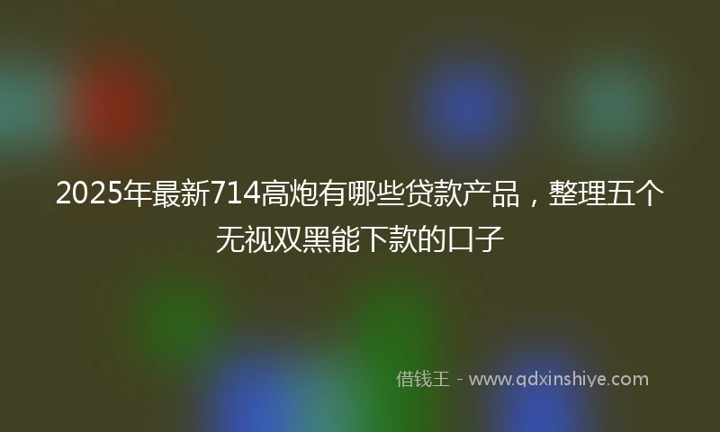 2025年最新714高炮有哪些贷款产品，整理五个无视双黑能下款的口子