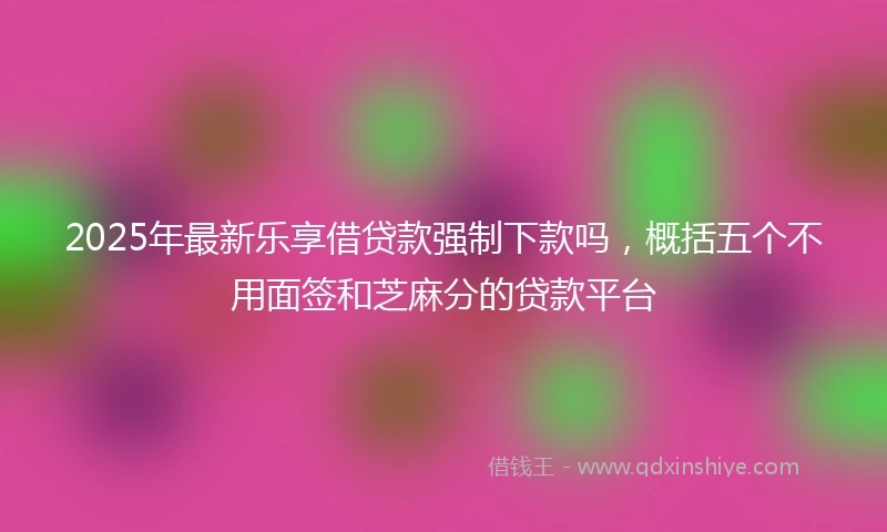 2025年最新乐享借贷款强制下款吗，概括五个不用面签和芝麻分的贷款平台