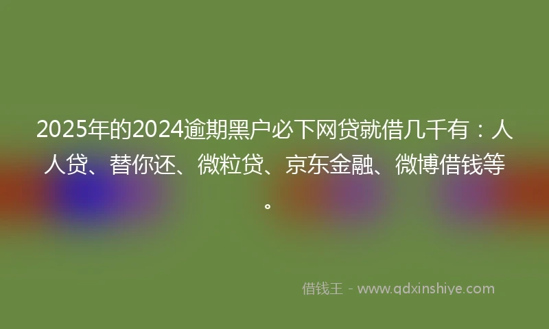 2025年的2024逾期黑户必下网贷就借几千有：人人贷、替你还、微粒贷、京东金融、微博借钱等。