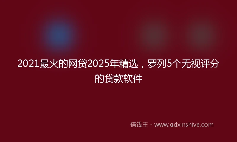 2021最火的网贷2025年精选，罗列5个无视评分的贷款软件
