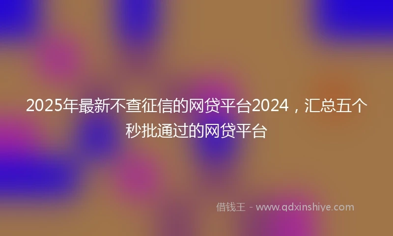 2025年最新不查征信的网贷平台2024，汇总五个秒批通过的网贷平台