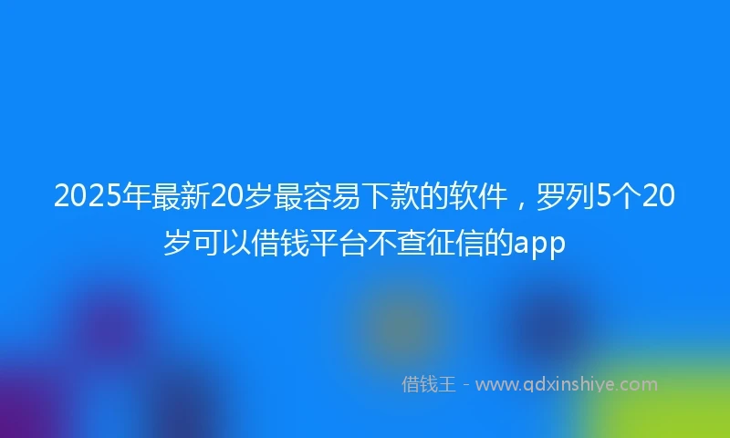 2025年最新20岁最容易下款的软件，罗列5个20岁可以借钱平台不查征信的app