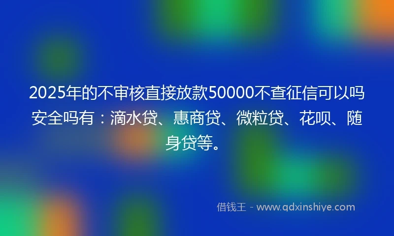 2025年的不审核直接放款50000不查征信可以吗安全吗有：滴水贷、惠商贷、微粒贷、花呗、随身贷等。