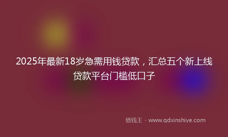 2025年最新18岁急需用钱贷款，汇总五个新上线贷款平台门槛低口子