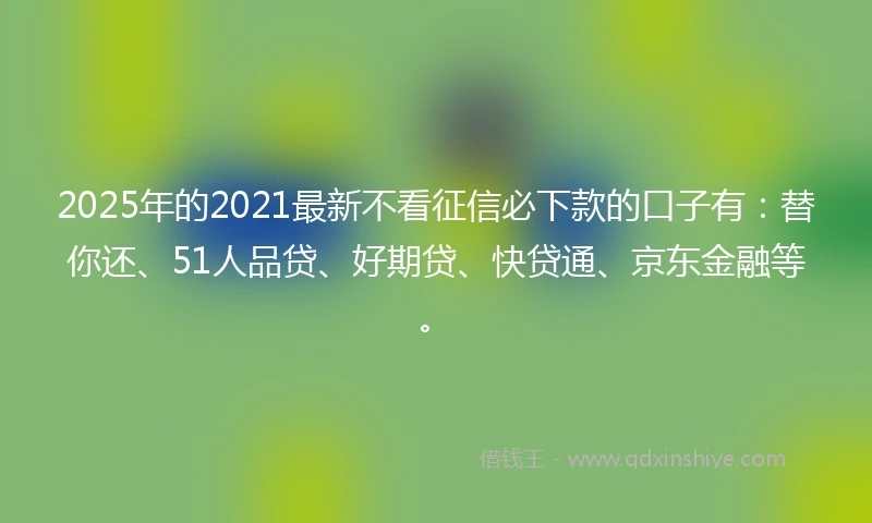 2025年的2021最新不看征信必下款的口子有：替你还、51人品贷、好期贷、快贷通、京东金融等。